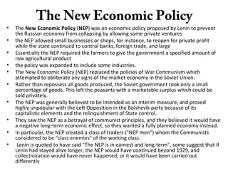 The New Economic Policy
• The New Economic Policy (NEP) was an economic policy proposed by Lenin to prevent
the Russian economy from collapsing by allowing some private ventures
• the NEP allowed small businesses or shops, for instance, to reopen for private profit
while the state continued to control banks, foreign trade, and large
• Essentially the NEP required the farmers to give the government a specified amount of
raw agricultural product
• the policy was expanded to include some industries.
• The New Economic Policy (NEP) replaced the policies of War Communism which
attempted to obliterate any signs of the market economy in the Soviet Union.
• Rather than repossess all goods produced, the Soviet government took only a small
percentage of goods. This left the peasants with a marketable surplus which could be
sold privately.
• The NEP was generally believed to be intended as an interim measure, and proved
highly unpopular with the Left Opposition in the Bolshevik party because of its
capitalistic elements and the relinquishment of State control.
• They saw the NEP as a betrayal of communist principles, and they believed it would have
a negative long-term economic effect, so they wanted a fully planned economy instead.
• In particular, the NEP created a class of traders ("NEP men") whom the Communists
considered to be "class enemies" of the working class.
• Lenin is quoted to have said "The NEP is in earnest and long-term", some suggest that if
Lenin had stayed alive longer, the NEP would have continued beyond 1929, and
collectivization would have never happened, or it would have been carried out
differently
 