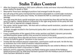 Stalin Takes Control
• After the Congress meeting in 1922 Lenin suffered a stroke and never returned effectively to
power before his death in 1924
• Meanwhile Three basic ideological positions had emerged inside the party:
• the Left wing of the party maintained that socialism depended on a world-wide revolution.
The most vocal in this party was Trotsky. He viewed the NEP as a betrayal of Communist
ideology
• The right wing felt that a world revolution was also essential but they did not feel the same
sense of urgency. Nikolai Bukharin (influential in the right wing faction of the party felt that
the NEP was an appropriate stopgap measure.
• The center, led by Joseph Stalin, felt that with or without world revolution, socialism could
be built in one country.
• A power struggle resulted in the Communist party after Lenin’s death in 1924, between the
three groups.
• It was a combination of the appeal of the center position and Stalin’s dynamic personality
and Machiavellian power politics that secured his control of the party.
• Stalin would force those who did not favour communism ( most of the peasants) to conform
in order to fulfill his goal of “socialism in one country”
• Trotsky felt that without peasant cooperation, communism could not work. He felt the key
to revolution lay in the revolt of western industrial workers
• Trotsky was the most serious threat to Stalin’s leadership (he was exiled to Mexico in 1929,
and murdered on Stalin’s instructions in 1940)
• Bukharin and his supporters Tomsky and Rykov tried to gain control of the Politburo
(political bureau) but, by 1930 they had been ejected from the Politburo and all of Stalin’s
rivals had been defeated or exiled
 
