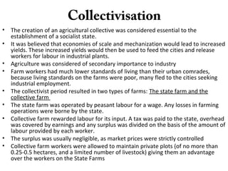 Collectivisation
• The creation of an agricultural collective was considered essential to the
establishment of a socialist state.
• It was believed that economies of scale and mechanization would lead to increased
yields. These increased yields would then be used to feed the cities and release
workers for labour in industrial plants.
• Agriculture was considered of secondary importance to industry
• Farm workers had much lower standards of living than their urban comrades,
because living standards on the farms were poor, many fled to the cities seeking
industrial employment.
• The collectivist period resulted in two types of farms: The state farm and the
collective farm
• The state farm was operated by peasant labour for a wage. Any losses in farming
operations were borne by the state.
• Collective farm rewarded labour for its input. A tax was paid to the state, overhead
was covered by earnings and any surplus was divided on the basis of the amount of
labour provided by each worker.
• The surplus was usually negligible, as market prices were strictly controlled
• Collective farm workers were allowed to maintain private plots (of no more than
0.25-0.5 hectares, and a limited number of livestock) giving them an advantage
over the workers on the State Farms
 