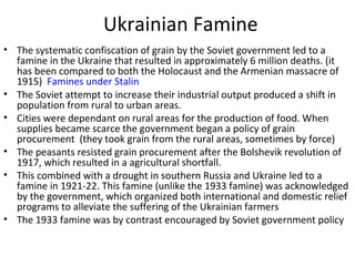 Ukrainian Famine
• The systematic confiscation of grain by the Soviet government led to a
famine in the Ukraine that resulted in approximately 6 million deaths. (it
has been compared to both the Holocaust and the Armenian massacre of
1915) Famines under Stalin
• The Soviet attempt to increase their industrial output produced a shift in
population from rural to urban areas.
• Cities were dependant on rural areas for the production of food. When
supplies became scarce the government began a policy of grain
procurement (they took grain from the rural areas, sometimes by force)
• The peasants resisted grain procurement after the Bolshevik revolution of
1917, which resulted in a agricultural shortfall.
• This combined with a drought in southern Russia and Ukraine led to a
famine in 1921-22. This famine (unlike the 1933 famine) was acknowledged
by the government, which organized both international and domestic relief
programs to alleviate the suffering of the Ukrainian farmers
• The 1933 famine was by contrast encouraged by Soviet government policy
 