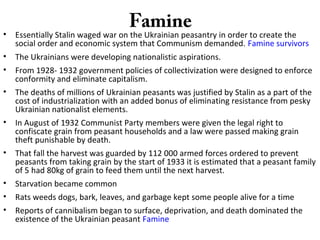 Famine
• Essentially Stalin waged war on the Ukrainian peasantry in order to create the
social order and economic system that Communism demanded. Famine survivors
• The Ukrainians were developing nationalistic aspirations.
• From 1928- 1932 government policies of collectivization were designed to enforce
conformity and eliminate capitalism.
• The deaths of millions of Ukrainian peasants was justified by Stalin as a part of the
cost of industrialization with an added bonus of eliminating resistance from pesky
Ukrainian nationalist elements.
• In August of 1932 Communist Party members were given the legal right to
confiscate grain from peasant households and a law were passed making grain
theft punishable by death.
• That fall the harvest was guarded by 112 000 armed forces ordered to prevent
peasants from taking grain by the start of 1933 it is estimated that a peasant family
of 5 had 80kg of grain to feed them until the next harvest.
• Starvation became common
• Rats weeds dogs, bark, leaves, and garbage kept some people alive for a time
• Reports of cannibalism began to surface, deprivation, and death dominated the
existence of the Ukrainian peasant Famine
 