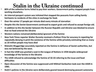Stalin in the Ukraine continued• 80% of the collective farms failed to pay their workers. Government policy stopped people from
working elsewhere.
• An internal passport system was initiated that stopped the peasants from selling family
heirlooms to residents of the cities in exchange for food.
• Over the winter 17 people per minute died every minute of starvation
• Despite this the Soviet Government continued to export grain and refused to accept foreign aid.
• In addition to this the border between the Russian Republic and Ukraine was blocked to ensure
that no food entered the Ukraine
• Western nations remained (deliberately) ignorant of the famine
• New York Times reporter Walter Duranty received a Pulitzer Prize for accuracy in reporting for
repeatedly denying in print the existence of the famine while privately estimating that as many
as 10 million people may have died
• Malcolm Muggeridge accurately reported on the famine in defiance of Soviet authorities, but
was not believed by the west.
• In fact the USSR was granted a seat in the League of Nations in 1934 despite widespread
knowledge of the famine in the Ukraine
• The USSR refused to acknowledge the famine of 32-33 referring to the issue and food
difficulties
• Open discussion of the famine was suppressed until Mikhail Gorbachev took over the USSR in
1985.
• Stalin’s policies in the Ukraine were deliberately geared toward destroying peasant autonomy
 