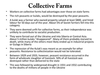 Collective Farms
• Workers on collective farms had advantages over those on state farms
• The rich peasants or kulaks, would be destroyed by the poor peasants.
• A kulak was a farmer who owned property valued at least $800, and hired
labour for 50 days out of the year. About 5% of Soviet farmers fell into this
category.
• They were deemed unfit for collective farms, as their independence was
unlikely to contribute to socialist production.
• They were forced out of the Ukraine and into Siberia or Central Asia.
About 5 million kulaks “disappeared”. Many of them probably starved to
death, while many of the others most likely ended up in industrial projects
or Gulags in Siberia
• The repression of the Kulak’s was meant as an example for other
peasants: Resistance to collectivization would not be tolerated.
• Between 1929 and 1933, however, peasant resistance occurred in the
form of wholesale slaughter of livestock. 50% of all livestock was
destroyed rather than delivered to the state
• This was followed by widespread drought in 1931 and 1932 contributing
to the deaths of millions of people in the Ukraine
 