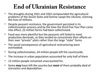 End of Ukrainian Resistance
• The droughts during 1931 and 1932 compounded the agricultural
problems of the Soviet State and famine swept the Ukraine, claiming
the lives of millions.
• Despite peasant resistance, the government persisted in its
collectivization process and by the time the third Five Year Plan came
into effect, 25 million farms had been collectivized.
• Food was more plentiful but the peasants still failed to meet
production demands, as they tended to concentrate their efforts on
their own “private” plots rather than the large “state” farms
• The social consequences of agricultural restructuring were
overlooked.
• During collectivization, 24 million people left the countryside.
• The increase in urban population accounted for only half of them
• 12 million people remained unaccounted for.
• Some may have left the country but most of them probably died of
starvation and depredation.
 