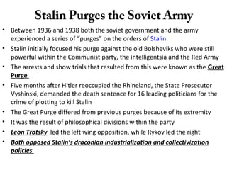 Stalin Purges the Soviet Army
• Between 1936 and 1938 both the soviet government and the army
experienced a series of “purges” on the orders of Stalin.
• Stalin initially focused his purge against the old Bolsheviks who were still
powerful within the Communist party, the intelligentsia and the Red Army
• The arrests and show trials that resulted from this were known as the Great
Purge
• Five months after Hitler reoccupied the Rhineland, the State Prosecutor
Vyshinski, demanded the death sentence for 16 leading politicians for the
crime of plotting to kill Stalin
• The Great Purge differed from previous purges because of its extremity
• It was the result of philosophical divisions within the party
• Leon Trotsky led the left wing opposition, while Rykov led the right
• Both opposed Stalin’s draconian industrialization and collectivization
policies
 
