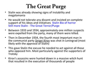 The Great Purge
• Stalin was already showing signs of instability and
megalomania
• He would not tolerate any dissent and insisted on complete
support of his ideas and initiatives Stalin Bio of horror
Still more Stalin - The Great Terror/Purge
• Between 1933 and 1934, approximately one million suspects
were expelled from the party, many of them were killed.
• Then in December 1934, the fourth most important man in
the communist party Sergei Kirov was shot in Leningrad (most
likely with the approval of Stalin)
• This gave Stalin the excuse he needed to act against all those
who opposed him. Most particularly against the supporters of
Trotsky
• Kirov’s assassins were hunted down in a massive witch hunt
that resulted in the execution of thousands of people
 