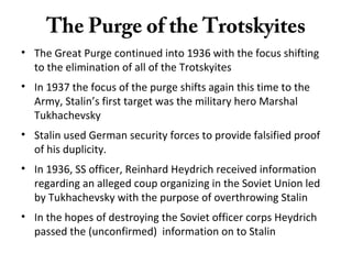 The Purge of the Trotskyites
• The Great Purge continued into 1936 with the focus shifting
to the elimination of all of the Trotskyites
• In 1937 the focus of the purge shifts again this time to the
Army, Stalin’s first target was the military hero Marshal
Tukhachevsky
• Stalin used German security forces to provide falsified proof
of his duplicity.
• In 1936, SS officer, Reinhard Heydrich received information
regarding an alleged coup organizing in the Soviet Union led
by Tukhachevsky with the purpose of overthrowing Stalin
• In the hopes of destroying the Soviet officer corps Heydrich
passed the (unconfirmed) information on to Stalin
 