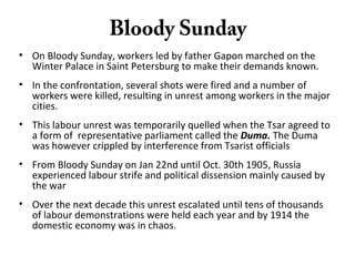 Bloody Sunday
• On Bloody Sunday, workers led by father Gapon marched on the
Winter Palace in Saint Petersburg to make their demands known.
• In the confrontation, several shots were fired and a number of
workers were killed, resulting in unrest among workers in the major
cities.
• This labour unrest was temporarily quelled when the Tsar agreed to
a form of representative parliament called the Duma. The Duma
was however crippled by interference from Tsarist officials
• From Bloody Sunday on Jan 22nd until Oct. 30th 1905, Russia
experienced labour strife and political dissension mainly caused by
the war
• Over the next decade this unrest escalated until tens of thousands
of labour demonstrations were held each year and by 1914 the
domestic economy was in chaos.
 