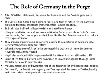 The Role of Germany in the Purge
• After WWI the relationship between the Germans and the Soviets grew quite
close.
• The Soviets had helped the Germans rearm and train in return for the Germans
providing technical assistance (remember the Rapallo Treaties?)
• So Stalin was inclined to listen to German based intelligence
• Using altered letters and documents written by Soviet generals to their German
counterparts, German forgers made it look like the Red Army was about to make a
move against Stalin
• They created incriminating documents bearing the signatures of Tukhachevsky,
General Von Seekt and Leon Trotsky
• When SS Hauptsturmfuhrer Janke protested the creation of these documents
Heydrich had Janke arrested
• Heydrich convinced Hitler to proceed with his attempt to destabilize the USSR.
• Some of the falsified letters were passed on to Soviet intelligence through Prime
Minister Benes of Czechoslovakia
• Moscow responded by buying the rest of the forgeries for 3million (forged) rubbles
• On June 11, the Soviet news agency the Tass reported the arrest of Tukhachevsky
and seven other senior generals, and their executions
 