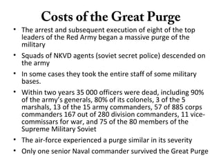 Costs of the Great Purge
• The arrest and subsequent execution of eight of the top
leaders of the Red Army began a massive purge of the
military
• Squads of NKVD agents (soviet secret police) descended on
the army
• In some cases they took the entire staff of some military
bases.
• Within two years 35 000 officers were dead, including 90%
of the army’s generals, 80% of its colonels, 3 of the 5
marshals, 13 of the 15 army commanders, 57 of 885 corps
commanders 167 out of 280 division commanders, 11 vice-
commissars for war, and 75 of the 80 members of the
Supreme Military Soviet
• The air-force experienced a purge similar in its severity
• Only one senior Naval commander survived the Great Purge
 