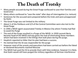 The Death of Trotsky
• Many people accused during the Great Purge confessed to save their families and
loved ones
• Many others confessed to “save the state” after days of interrogation (i.e. torture)
• Sentences for the accused were prepared before the trials and were preapproved
by Stalin
• The Great Purge was not limited to the military
• About ½ of the Politburo and 2/3 of the Central Committee were also lost to the
Great Purge
• In 1940 a NKVD agent assassinated Trotsky in Mexico City where Trotsky had fled
to avoid the Purge
• The end of the Purge resulted in a Purge of the NKVD. In 1939 Lavrenti Beria
became head of the NKVD and was given the task of eliminating those members
whom had been involved in the killings that took place during the purge.
• Heydrich reported to Hitler that his plan had been a success.
• He claimed that the SS was responsible for the purge
• However most of the arrests and executions had been carried out before the faked
or doctored documents reached Moscow
• The NKVD had used the SS to provide them with false evidence, however it is likely
that Stalin would still have purged the military regardless of German interference
 