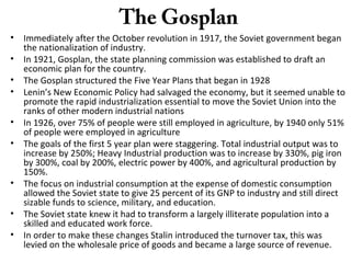 The Gosplan
• Immediately after the October revolution in 1917, the Soviet government began
the nationalization of industry.
• In 1921, Gosplan, the state planning commission was established to draft an
economic plan for the country.
• The Gosplan structured the Five Year Plans that began in 1928
• Lenin’s New Economic Policy had salvaged the economy, but it seemed unable to
promote the rapid industrialization essential to move the Soviet Union into the
ranks of other modern industrial nations
• In 1926, over 75% of people were still employed in agriculture, by 1940 only 51%
of people were employed in agriculture
• The goals of the first 5 year plan were staggering. Total industrial output was to
increase by 250%; Heavy Industrial production was to increase by 330%, pig iron
by 300%, coal by 200%, electric power by 400%, and agricultural production by
150%.
• The focus on industrial consumption at the expense of domestic consumption
allowed the Soviet state to give 25 percent of its GNP to industry and still direct
sizable funds to science, military, and education.
• The Soviet state knew it had to transform a largely illiterate population into a
skilled and educated work force.
• In order to make these changes Stalin introduced the turnover tax, this was
levied on the wholesale price of goods and became a large source of revenue.
 
