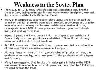Weakness in the Soviet Plan
• From 1928 to 1941, many large projects were completed including the
Dnieper Dam, Stalingrad tractor factory, Magnitogorsk steel plant, Kuznetsk
Basin mines, and the Baltic-White Sea Canal.
• Many of these projects depended on slave labour and it is estimated that
10 million political prisoners were held in concentration camps and used for
industries such as mining and forestry and the construction of roads,
railways etc. About 10% of these prisoners died each year due to harsh
living and working conditions
• In just 12 years, the Soviet Union’s industrial output surpassed those of
France, Italy, Japan and possibly exceeded that of Great Britain although
many parts of its industry had problems.
• By 1937, awareness of the Nazi build-up of power resulted in a redirection
of resources toward a massive rearmament program.
• Although large numbers of military goods rolled off production lines, the
quality was not very high when compared to the goods produced by Japan
and Germany.
• Many have suggested that despite of massive gains in industry the USSR
was weaker in relation to other world powers at the end of the 1930’s than
they had been in the 1920’s.
 