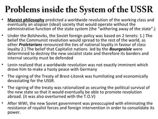 Problems inside the System of the USSR
• Marxist philosophy predicted a worldwide revolution of the working class and
eventually an utopian (ideal) society that would operate without the
administrative function of the state system (the “withering away of the state”.)
• Under the Bolsheviks, the Soviet foreign policy was based on 2 tenets: 1.) The
belief the Communist revolution would spread to the rest of the world, as
other Proletarians renounced the ties of national loyalty in favour of class
loyalty 2.) The belief that Capitalist nations led by the Bourgeoisie were
determined to destroy the new socialist state and therefore its borders and
internal security must be defended
• Lenin realized that a worldwide revolution was not exactly imminent which
drove him to make a hasty peace with Germany
• The signing of the Treaty of Brest-Litovsk was humiliating and economically
devastating for the USSR.
• The signing of the treaty was rationalized as securing the political survival of
the new state so that it would eventually be able to promote revolution
abroad. (it was also overturned with the T.O.V)
• After WWI, the new Soviet government was preoccupied with eliminating the
resistance of royalist forces and foreign intervention in order to consolidate its
power.
 