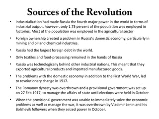 Sources of the Revolution
• Industrialization had made Russia the fourth major power in the world in terms of
industrial output, however, only 1.75 percent of the population was employed in
factories. Most of the population was employed in the agricultural sector
• Foreign ownership created a problem in Russia’s domestic economy, particularly in
mining and oil and chemical industries.
• Russia had the largest foreign debt in the world.
• Only textiles and food-processing remained in the hands of Russia
• Russia was technologically behind other industrial nations. This meant that they
exported agricultural products and imported manufactured goods.
• The problems with the domestic economy in addition to the First World War, led
to revolutionary change in 1917.
• The Romanov dynasty was overthrown and a provisional government was set up
on 27 Feb 1917, to manage the affairs of state until elections were held in October
• When the provisional government was unable to immediately solve the economic
problems as well as manage the war, it was overthrown by Vladimir Lenin and his
Bolshevik followers when they seized power in October.
 
