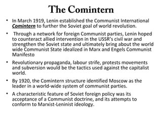 The Comintern
• In March 1919, Lenin established the Communist International
Comintern to further the Soviet goal of world revolution.
• Through a network for foreign Communist parties, Lenin hoped
to counteract allied intervention in the USSR’s civil war and
strengthen the Soviet state and ultimately bring about the world
wide Communist State idealized in Marx and Engels Communist
Manifesto
• Revolutionary propaganda, labour strife, protests movements
and subversion would be the tactics used against the capitalist
world.
• By 1920, the Comintern structure identified Moscow as the
leader in a world-wide system of communist parties.
• A characteristic feature of Soviet foreign policy was its
acceptance of a Communist doctrine, and its attempts to
conform to Marxist-Leninist ideology.
 