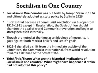 Socialism in One Country
• Socialism in One Country was put forth by Joseph Stalin in 1924
and ultimately adopted as state policy by Stalin in 1926.
• It states that because all communist revolutions in Europe from
1917–1921 except in Russia failed, the Soviet Union should
abandon the goal of world Communist revolution and begin to
strengthen itself internally.
• Though promoted at the time as an ideology of necessity, it
goes against both Marxist beliefs and Lenin’s goals
• 1925-6 signalled a shift from the immediate activity of the
Comintern, the Communist International, from world revolution
towards a defence of the Soviet state.
• Think/Pair/Share: What are the historical implications of
Socialism in one country? What might have happened if Stalin
had not adopted this policy?
 