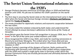 The Soviet Union/International relations in
the 1920’s• George Chicherin became commissar of foreign affairs in 1918 and held that
position until 1930. His job was to stabilize the USSR’s position on the world
stage
• The first step in securing the Soviet state on the international level came in April
1922 when the Soviet and German foreign ministers Chicherin and Rathenau,
signed the Treaty of Rapallo.
• The treaty provided for diplomatic relations and economic cooperation between
the two states.
• The treaty ended the isolation endured by both states and undermined the
French attempt to ensure Germany’s adherence to the terms of the Treaty of
Versailles.
• Great Britain gave the Soviet Union full recognition in January 1924, but a “red
scare” in the fall of the same year ended relations until 1930.
• China recognized the USSR in may 1924, and made far-reaching concessions in
Manchuria and Outer Mongolia. This ended when Sun Yixian died and was
succeeded by Jiang Jieshi who was more western influenced, Stalin broke off
relations in 1927
• Despite Trotsky’s warnings of the dangers of fascism, Stalin continued his
relationship with Germany until 1933 when Hitler ended military cooperation
with the USSR and created a single party state in Germany under which the
German Communist Party was brutally persecuted and ultimately blamed for the
 