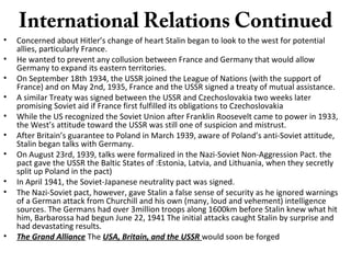 International Relations Continued
• Concerned about Hitler’s change of heart Stalin began to look to the west for potential
allies, particularly France.
• He wanted to prevent any collusion between France and Germany that would allow
Germany to expand its eastern territories.
• On September 18th 1934, the USSR joined the League of Nations (with the support of
France) and on May 2nd, 1935, France and the USSR signed a treaty of mutual assistance.
• A similar Treaty was signed between the USSR and Czechoslovakia two weeks later
promising Soviet aid if France first fulfilled its obligations to Czechoslovakia
• While the US recognized the Soviet Union after Franklin Roosevelt came to power in 1933,
the West’s attitude toward the USSR was still one of suspicion and mistrust.
• After Britain’s guarantee to Poland in March 1939, aware of Poland’s anti-Soviet attitude,
Stalin began talks with Germany.
• On August 23rd, 1939, talks were formalized in the Nazi-Soviet Non-Aggression Pact. the
pact gave the USSR the Baltic States of :Estonia, Latvia, and Lithuania, when they secretly
split up Poland in the pact)
• In April 1941, the Soviet-Japanese neutrality pact was signed.
• The Nazi-Soviet pact, however, gave Stalin a false sense of security as he ignored warnings
of a German attack from Churchill and his own (many, loud and vehement) intelligence
sources. The Germans had over 3million troops along 1600km before Stalin knew what hit
him, Barbarossa had begun June 22, 1941 The initial attacks caught Stalin by surprise and
had devastating results.
• The Grand Alliance The USA, Britain, and the USSR would soon be forged
 