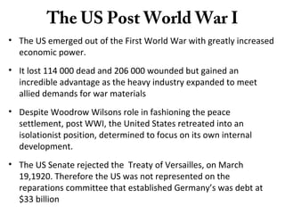 The US Post World War I
• The US emerged out of the First World War with greatly increased
economic power.
• It lost 114 000 dead and 206 000 wounded but gained an
incredible advantage as the heavy industry expanded to meet
allied demands for war materials
• Despite Woodrow Wilsons role in fashioning the peace
settlement, post WWI, the United States retreated into an
isolationist position, determined to focus on its own internal
development.
• The US Senate rejected the Treaty of Versailles, on March
19,1920. Therefore the US was not represented on the
reparations committee that established Germany’s was debt at
$33 billion
 