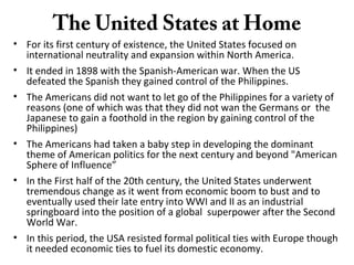 The United States at Home
• For its first century of existence, the United States focused on
international neutrality and expansion within North America.
• It ended in 1898 with the Spanish-American war. When the US
defeated the Spanish they gained control of the Philippines.
• The Americans did not want to let go of the Philippines for a variety of
reasons (one of which was that they did not wan the Germans or the
Japanese to gain a foothold in the region by gaining control of the
Philippines)
• The Americans had taken a baby step in developing the dominant
theme of American politics for the next century and beyond "American
Sphere of Influence”
• In the First half of the 20th century, the United States underwent
tremendous change as it went from economic boom to bust and to
eventually used their late entry into WWI and II as an industrial
springboard into the position of a global superpower after the Second
World War.
• In this period, the USA resisted formal political ties with Europe though
it needed economic ties to fuel its domestic economy.
 