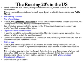 The Roaring 20’s in the US• At the end of the war, the US, strengthened economically, wished to focus on internal
development.
• The government began to become much more deeply involved in issues concerning Public
Morality
• The Roaring Twenties
• Rise of prohibition
• In 1919, the Eighteenth Amendment to the US constitution outlawed the sale of alcohol. An
underground economy developed almost immediately.
• Sale of alcohol was controlled by gangsters like Chicago’s Al Capone who earned huge
profits from their underworld empires.
• Organized Crime and Prohibition
• It was the age of the radio and the automobile. More Americans owned automobiles than
citizens of all the rest of the world combined
• Commercial radio and development of the motion picture industry contributed to a new era
of communications and entertainment.
• Birth of Jazz
• In 1924, the American government established an annual immigration quota limit of 2
percent of the nationals of a given country that had been resident in the United States in
1890.
• This restriction sharply limited the flow of Catholics, Jews, and Asians, most of whom had
come after 1890, even as it encouraged greater numbers of British, Germans, and
Scandinavians, whose numbers had been greatest before 1890. Women in WWI
Changing role of Women
• Women's Suffrage in the US
 