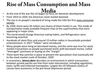 Rise of Mass Consumption and Mass
Media• At the end of the war the US began to focus on domestic development.
• From 1923 to 1929, the American stock market boomed.
• The rise in its people’s standard of living made the USA the first mass consumer
society.
• By 1928, there were 26 million cars (many of them Fords) in use. This mode of
transportation made available frequent trips to the supermarkets that were
appearing in major cities.
• This trend would change American eating habits, and Refrigerators were
becoming essential.
• Hundreds of silent films and around 13 million radios in households provided
entertainment. In 1927 “Talkies” were introduced
• Many people were living on borrowed money, and the same was true for stock
market transactions as people purchased stocks with borrowed money. Called
“leveraged” purchases or buying on the “margin”
• There were few controls in place to prevent the speculation that eventually led
to the stock market crash of October, 1929
• In economics, laissez-faire describes an environment in which transactions
between private parties are free from state intervention, including regulations,
taxes, tariffs and enforced monopolies. Largely the US followed a policy of
Laissez-faire economics in the pre-Great Depression period
 