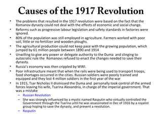Causes of the 1917 Revolution
• The problems that resulted in the 1917 revolution were based on the fact that the
Romanov dynasty could not deal with the effects of economic and social change.
• Reforms such as progressive labour legislation and safety standards in factories were
ignored.
• 80% of the population was still employed in agriculture. Farmers worked with poor
soil, little or no fertilizer and wooden ploughs.
• The agricultural production could not keep pace with the growing population, which
jumped by 61 million people between 1890 and 1914
• Unwilling to give any power or delegate authority to the Duma and clinging to
autocratic rule the Romanovs refused to enact the changes needed to save their
dynasty.
• Russia’s economy was then crippled by WWI.
• Poor infrastructure meant that when the rails were being used to transport troops,
food shortages occurred in the cities. Russian soldiers were poorly trained and
equipped and they lost 4 million soldiers in the first year of the war
• In 1915, Tsar Nicholas II dismissed the Duma and personally took control of the armed
forces leaving his wife, Tsarina Alexandria, in charge of the imperial government. That
was a mistake
– Russian Revolution
– She was strongly influenced by a mystic named Rasputin who virtually controlled the
Government through the Tsarina until he was assassinated in Dec of 1916 by a royalist
group hoping to save the dynasty, and prevent a revolution.
– Rasputin
 