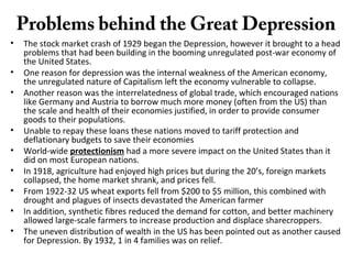 Problems behind the Great Depression
• The stock market crash of 1929 began the Depression, however it brought to a head
problems that had been building in the booming unregulated post-war economy of
the United States.
• One reason for depression was the internal weakness of the American economy,
the unregulated nature of Capitalism left the economy vulnerable to collapse.
• Another reason was the interrelatedness of global trade, which encouraged nations
like Germany and Austria to borrow much more money (often from the US) than
the scale and health of their economies justified, in order to provide consumer
goods to their populations.
• Unable to repay these loans these nations moved to tariff protection and
deflationary budgets to save their economies
• World-wide protectionism had a more severe impact on the United States than it
did on most European nations.
• In 1918, agriculture had enjoyed high prices but during the 20’s, foreign markets
collapsed, the home market shrank, and prices fell.
• From 1922-32 US wheat exports fell from $200 to $5 million, this combined with
drought and plagues of insects devastated the American farmer
• In addition, synthetic fibres reduced the demand for cotton, and better machinery
allowed large-scale farmers to increase production and displace sharecroppers.
• The uneven distribution of wealth in the US has been pointed out as another caused
for Depression. By 1932, 1 in 4 families was on relief.
 