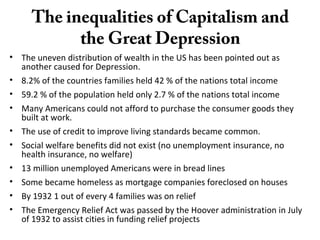 The inequalities of Capitalism and
the Great Depression
• The uneven distribution of wealth in the US has been pointed out as
another caused for Depression.
• 8.2% of the countries families held 42 % of the nations total income
• 59.2 % of the population held only 2.7 % of the nations total income
• Many Americans could not afford to purchase the consumer goods they
built at work.
• The use of credit to improve living standards became common.
• Social welfare benefits did not exist (no unemployment insurance, no
health insurance, no welfare)
• 13 million unemployed Americans were in bread lines
• Some became homeless as mortgage companies foreclosed on houses
• By 1932 1 out of every 4 families was on relief
• The Emergency Relief Act was passed by the Hoover administration in July
of 1932 to assist cities in funding relief projects
 
