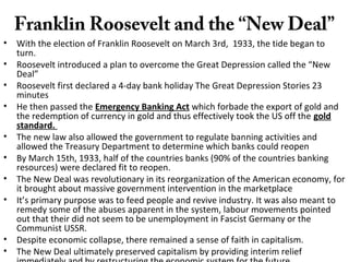 Franklin Roosevelt and the “New Deal”
• With the election of Franklin Roosevelt on March 3rd, 1933, the tide began to
turn.
• Roosevelt introduced a plan to overcome the Great Depression called the “New
Deal”
• Roosevelt first declared a 4-day bank holiday The Great Depression Stories 23
minutes
• He then passed the Emergency Banking Act which forbade the export of gold and
the redemption of currency in gold and thus effectively took the US off the gold
standard.
• The new law also allowed the government to regulate banning activities and
allowed the Treasury Department to determine which banks could reopen
• By March 15th, 1933, half of the countries banks (90% of the countries banking
resources) were declared fit to reopen.
• The New Deal was revolutionary in its reorganization of the American economy, for
it brought about massive government intervention in the marketplace
• It’s primary purpose was to feed people and revive industry. It was also meant to
remedy some of the abuses apparent in the system, labour movements pointed
out that their did not seem to be unemployment in Fascist Germany or the
Communist USSR.
• Despite economic collapse, there remained a sense of faith in capitalism.
• The New Deal ultimately preserved capitalism by providing interim relief
 