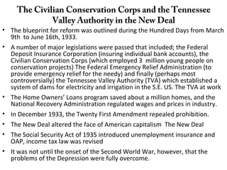 The Civilian Conservation Corps and the Tennessee
Valley Authority in the New Deal
• The blueprint for reform was outlined during the Hundred Days from March
9th to June 16th, 1933.
• A number of major legislations were passed that included; the Federal
Deposit Insurance Corporation (insuring individual bank accounts), the
Civilian Conservation Corps (which employed 3 million young people on
conservation projects) The Federal Emergency Relief Administration (to
provide emergency relief for the needy) and finally (perhaps most
controversially) the Tennessee Valley Authority (TVA) which established a
system of dams for electricity and irrigation in the S.E. US. The TVA at work
• The Home Owners’ Loans program saved about a million homes, and the
National Recovery Administration regulated wages and prices in industry.
• In December 1933, the Twenty First Amendment repealed prohibition.
• The New Deal altered the face of American capitalism The New Deal
• The Social Security Act of 1935 introduced unemployment insurance and
OAP, income tax law was revised
• It was not until the onset of the Second World War, however, that the
problems of the Depression were fully overcome.
 