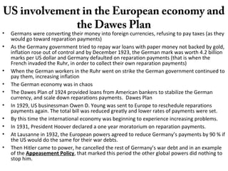 US involvement in the European economy and
the Dawes Plan
• Germans were converting their money into foreign currencies, refusing to pay taxes (as they
would go toward reparation payments)
• As the Germany government tried to repay war loans with paper money not backed by gold,
inflation rose out of control and by December 1923, the German mark was worth 4.2 billion
marks per US dollar and Germany defaulted on reparation payments (that is when the
French invaded the Ruhr, in order to collect their own reparation payments)
• When the German workers in the Ruhr went on strike the German government continued to
pay them, increasing inflation
• The German economy was in chaos
• The Dawes Plan of 1924 provided loans from American bankers to stabilize the German
currency, and scale down reparations payments. Dawes Plan
• In 1929, US businessman Owen D. Young was sent to Europe to reschedule reparations
payments again. The total bill was reduced greatly and lower rates of payments were set.
• By this time the international economy was beginning to experience increasing problems.
• In 1931, President Hoover declared a one year moratorium on reparation payments.
• At Lausanne in 1932, the European powers agreed to reduce Germany’s payments by 90 % if
the US would do the same for their war debts.
• Then Hitler came to power, he cancelled the rest of Germany’s war debt and in an example
of the Appeasement Policy, that marked this period the other global powers did nothing to
stop him.
 