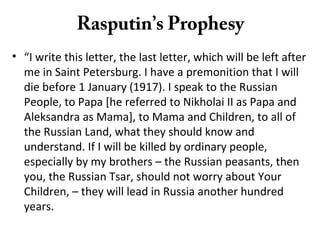 Rasputin’s Prophesy
• “I write this letter, the last letter, which will be left after
me in Saint Petersburg. I have a premonition that I will
die before 1 January (1917). I speak to the Russian
People, to Papa [he referred to Nikholai II as Papa and
Aleksandra as Mama], to Mama and Children, to all of
the Russian Land, what they should know and
understand. If I will be killed by ordinary people,
especially by my brothers – the Russian peasants, then
you, the Russian Tsar, should not worry about Your
Children, – they will lead in Russia another hundred
years.
 