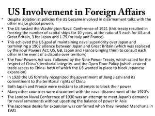US Involvement in Foreign Affairs
• Despite isolationist policies the US became involved in disarmament talks with the
other major global powers
• The US hosted the Washington Naval Conference of 1921 (this treaty resulted in
freezing the number of capital ships for 10 years, at the ratio of 5 each for US and
Great Britain, 3 for Japan and 1.75 for Italy and France)
• This achieved the US goal of maintaining naval superiority over Japan and
terminating a 1902 alliance between Japan and Great Britain (which was replaced
by the Four Powers Act; US, GB, Japan and France binging them to consult each
other in the event of a dispute over territory)
• The Four Powers Act was followed by the Nine Power Treaty, which called for the
respect of China’s territorial integrity and the Open Door Policy (which assured
trade access to China- both of which the US wanted in place to block Japanese
expansion)
• In 1928 the US formally recognized the government of Jiang Jieshi and its
commitment to the territorial rights of China
• Both Japan and France were resistant to attempts to block their power
• Many other countries were discontent with the naval disarmament of the 1920’s
• The London Naval Conference of 1930 was an attempt to meet Japan’s demands
for naval armaments without upsetting the balance of power in Asia
• The Japanese desire for expansion was confirmed when they invaded Manchuria in
1931
 