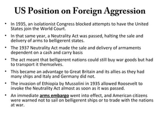 US Position on Foreign Aggression
• In 1935, an isolationist Congress blocked attempts to have the United
States join the World Court.
• In that same year, a Neutrality Act was passed, halting the sale and
delivery of arms to belligerent states.
• The 1937 Neutrality Act made the sale and delivery of armaments
dependent on a cash and carry basis
• The act meant that belligerent nations could still buy war goods but had
to transport it themselves.
• This became an advantage to Great Britain and its allies as they had
many ships and Italy and Germany did not.
• The invasion of Ethiopia by Mussolini in 1935 allowed Roosevelt to
invoke the Neutrality Act almost as soon as it was passed.
• An immediate arms embargo went into effect, and American citizens
were warned not to sail on belligerent ships or to trade with the nations
at war.
 