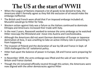 The US at the start of WWII
• When the League of Nations imposed a list of goods to be denied to Italy, the
Americans didn’t formally agree as they felt the exclusion of oil would make the
embargo ineffective
• The British and French were afraid that if an imposed embargo included oil,
Mussolini would go to Hitler for help.
• Western action against Italy was a failure as the Italians continued to dominate
Ethiopia and Americans increased their trade with Italy.
• In the next 2 years, Roosevelt worked to remove the arms embargo as he watched
Hitler reoccupy the Rhineland and move into Austria and Czechoslovakia.
• Although the Americans did not want German domination of Europe or Japanese
domination of Asia, it was unwilling to take an active military role in preventing it
from happening
• The invasion of Poland and the declaration of war by GB and France in Sept. of
1939 challenged the US’ isolationist policy.
• Hitler had upset the balance of power in Europe, GB and France were preparing for
war
• In November 1939, the arms embargo was lifted and the sale of war materiel to
Britain and France started.
• Though the US remained officially neutral through this action, the Americans were
now aligned with the other democracies against Hitler
 