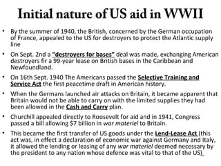 Initial nature of US aid in WWII
• By the summer of 1940, the British, concerned by the German occupation
of France, appealed to the US for destroyers to protect the Atlantic supply
line
• On Sept. 2nd a “destroyers for bases” deal was made, exchanging American
destroyers fir a 99-year lease on British bases in the Caribbean and
Newfoundland.
• On 16th Sept. 1940 The Americans passed the Selective Training and
Service Act the first peacetime draft in American history.
• When the Germans launched air attacks on Britain, it became apparent that
Britain would not be able to carry on with the limited supplies they had
been allowed in the Cash and Carry plan.
• Churchill appealed directly to Roosevelt for aid and in 1941, Congress
passed a bill allowing $7 billion in war materiel to Britain.
• This became the first transfer of US goods under the Lend-Lease Act (this
act was, in effect a declaration of economic war against Germany and Italy,
it allowed the lending or leasing of any war materiel deemed necessary by
the president to any nation whose defence was vital to that of the US)
 
