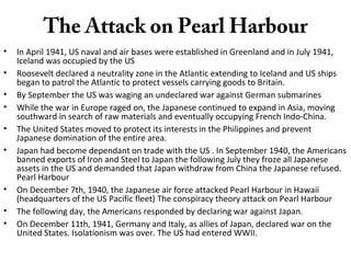The Attack on Pearl Harbour
• In April 1941, US naval and air bases were established in Greenland and in July 1941,
Iceland was occupied by the US
• Roosevelt declared a neutrality zone in the Atlantic extending to Iceland and US ships
began to patrol the Atlantic to protect vessels carrying goods to Britain.
• By September the US was waging an undeclared war against German submarines
• While the war in Europe raged on, the Japanese continued to expand in Asia, moving
southward in search of raw materials and eventually occupying French Indo-China.
• The United States moved to protect its interests in the Philippines and prevent
Japanese domination of the entire area.
• Japan had become dependant on trade with the US . In September 1940, the Americans
banned exports of Iron and Steel to Japan the following July they froze all Japanese
assets in the US and demanded that Japan withdraw from China the Japanese refused.
Pearl Harbour
• On December 7th, 1940, the Japanese air force attacked Pearl Harbour in Hawaii
(headquarters of the US Pacific fleet) The conspiracy theory attack on Pearl Harbour
• The following day, the Americans responded by declaring war against Japan.
• On December 11th, 1941, Germany and Italy, as allies of Japan, declared war on the
United States. Isolationism was over. The US had entered WWII.
 