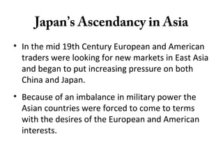 Japan’s Ascendancy in Asia
• In the mid 19th Century European and American
traders were looking for new markets in East Asia
and began to put increasing pressure on both
China and Japan.
• Because of an imbalance in military power the
Asian countries were forced to come to terms
with the desires of the European and American
interests.
 