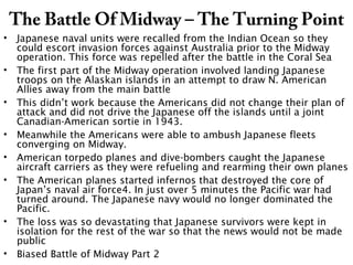 The Battle Of Midway – The Turning Point
• Japanese naval units were recalled from the Indian Ocean so they
could escort invasion forces against Australia prior to the Midway
operation. This force was repelled after the battle in the Coral Sea
• The first part of the Midway operation involved landing Japanese
troops on the Alaskan islands in an attempt to draw N. American
Allies away from the main battle
• This didn’t work because the Americans did not change their plan of
attack and did not drive the Japanese off the islands until a joint
Canadian-American sortie in 1943.
• Meanwhile the Americans were able to ambush Japanese fleets
converging on Midway.
• American torpedo planes and dive-bombers caught the Japanese
aircraft carriers as they were refueling and rearming their own planes
• The American planes started infernos that destroyed the core of
Japan’s naval air force4. In just over 5 minutes the Pacific war had
turned around. The Japanese navy would no longer dominated the
Pacific.
• The loss was so devastating that Japanese survivors were kept in
isolation for the rest of the war so that the news would not be made
public
• Biased Battle of Midway Part 2
 