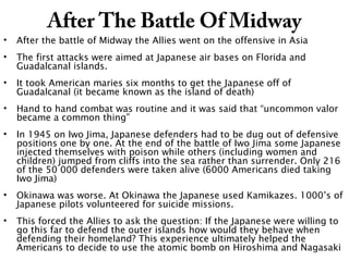 After The Battle Of Midway
• After the battle of Midway the Allies went on the offensive in Asia
• The first attacks were aimed at Japanese air bases on Florida and
Guadalcanal islands.
• It took American maries six months to get the Japanese off of
Guadalcanal (it became known as the island of death)
• Hand to hand combat was routine and it was said that “uncommon valor
became a common thing”
• In 1945 on Iwo Jima, Japanese defenders had to be dug out of defensive
positions one by one. At the end of the battle of Iwo Jima some Japanese
injected themselves with poison while others (including women and
children) jumped from cliffs into the sea rather than surrender. Only 216
of the 50 000 defenders were taken alive (6000 Americans died taking
Iwo Jima)
• Okinawa was worse. At Okinawa the Japanese used Kamikazes. 1000’s of
Japanese pilots volunteered for suicide missions.
• This forced the Allies to ask the question: If the Japanese were willing to
go this far to defend the outer islands how would they behave when
defending their homeland? This experience ultimately helped the
Americans to decide to use the atomic bomb on Hiroshima and Nagasaki
 