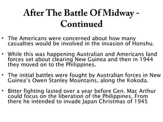 After The Battle Of Midway -
Continued
• The Americans were concerned about how many
casualties would be involved in the invasion of Honshu.
• While this was happening Australian and Americans land
forces set about clearing New Guinea and then in 1944
they moved on to the Philippines.
• The initial battles were fought by Australian forces in New
Guinea’s Owen Stanley Mountains, along the Kokoda.
• Bitter fighting lasted over a year before Gen. Mac Arthur
could focus on the liberation of the Philippines. From
there he intended to invade Japan Christmas of 1945
 