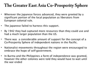 The Greater East Asia Co-Prosperity Sphere
• Wherever the Japanese forces advanced, they were greeted by a
significant portion of the local population as liberators from
European colonial rule.
• The Japanese failed to harness this support.
• By 1942 they had captured more resources than they could use and
had a much larger population than the US.
• There was a considerable amount of support for the concept of a
Co-Prosperity Sphere of independent nations in the Pacific.
• Nationalist movements throughout the region were encouraged to
embrace the hope of self-government.
• In Burma and the Philippines a form of independence was granted,
however the other colonies were told they would have to wait until
the war ended
 