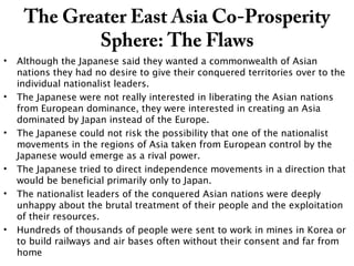 The Greater East Asia Co-Prosperity
Sphere: The Flaws
• Although the Japanese said they wanted a commonwealth of Asian
nations they had no desire to give their conquered territories over to the
individual nationalist leaders.
• The Japanese were not really interested in liberating the Asian nations
from European dominance, they were interested in creating an Asia
dominated by Japan instead of the Europe.
• The Japanese could not risk the possibility that one of the nationalist
movements in the regions of Asia taken from European control by the
Japanese would emerge as a rival power.
• The Japanese tried to direct independence movements in a direction that
would be beneficial primarily only to Japan.
• The nationalist leaders of the conquered Asian nations were deeply
unhappy about the brutal treatment of their people and the exploitation
of their resources.
• Hundreds of thousands of people were sent to work in mines in Korea or
to build railways and air bases often without their consent and far from
home
 