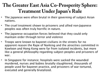 The Greater East Asia Co-Prosperity Sphere:
Treatment Under Japan’s Rule
• The Japanese were often brutal in their governing of subject Asian
nations.
• The cruel treatment shown to prisoners and allied non-Japanese
peoples was often truly horrific in nature.
• The Japanese occupation forces believed that they could only
maintain order through terror and violence
• Troops were known to bayonet civilians in the streets for no
apparent reason the Rape of Nanking and the atrocities committed in
Kowloon and Hong Kong were far from isolated incidents, but more
like a general philosophy regarding subject peoples and prisoners of
war.
• In Singapore for instance; hospitals were sacked the wounded
murdered, nurses and babies brutally slaughtered, thousands of
people used for bayonet practice, and prisoners of war tortured,
executed and generally brutalized.
 