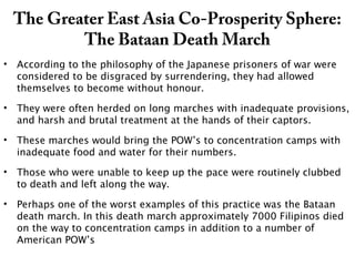 The Greater East Asia Co-Prosperity Sphere:
The Bataan Death March
• According to the philosophy of the Japanese prisoners of war were
considered to be disgraced by surrendering, they had allowed
themselves to become without honour.
• They were often herded on long marches with inadequate provisions,
and harsh and brutal treatment at the hands of their captors.
• These marches would bring the POW’s to concentration camps with
inadequate food and water for their numbers.
• Those who were unable to keep up the pace were routinely clubbed
to death and left along the way.
• Perhaps one of the worst examples of this practice was the Bataan
death march. In this death march approximately 7000 Filipinos died
on the way to concentration camps in addition to a number of
American POW’s
 