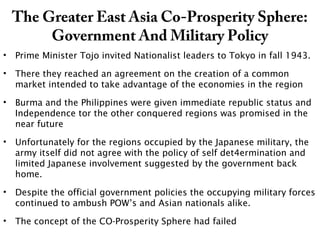 The Greater East Asia Co-Prosperity Sphere:
Government And Military Policy
• Prime Minister Tojo invited Nationalist leaders to Tokyo in fall 1943.
• There they reached an agreement on the creation of a common
market intended to take advantage of the economies in the region
• Burma and the Philippines were given immediate republic status and
Independence tor the other conquered regions was promised in the
near future
• Unfortunately for the regions occupied by the Japanese military, the
army itself did not agree with the policy of self det4ermination and
limited Japanese involvement suggested by the government back
home.
• Despite the official government policies the occupying military forces
continued to ambush POW’s and Asian nationals alike.
• The concept of the CO-Prosperity Sphere had failed
 