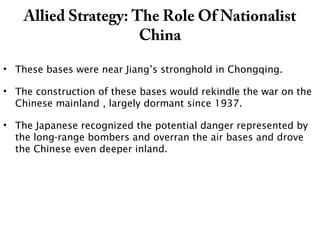 Allied Strategy: The Role Of Nationalist
China
• These bases were near Jiang’s stronghold in Chongqing.
• The construction of these bases would rekindle the war on the
Chinese mainland , largely dormant since 1937.
• The Japanese recognized the potential danger represented by
the long-range bombers and overran the air bases and drove
the Chinese even deeper inland.
 