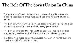 The Role Of The Soviet Union In China
• The promise of Soviet involvement meant that allies were no
longer dependent on the (weak at best) involvement of Jiang’s
forces.
• The Soviet Army planned to sweep across Manchuria, taking back
all the land they had lost in the Russo-Japanese war
• The Soviets intended to regain their Eastern empire including
Port Arthur, and control of the Manchurian railway system.
• In addition to these gains the Soviets were given rights over the
southern half of Sakhalin Island.
 